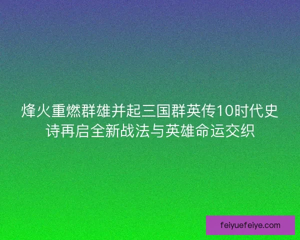 烽火重燃群雄并起三国群英传10时代史诗再启全新战法与英雄命运交织