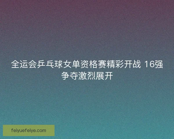 全运会乒乓球女单资格赛精彩开战 16强争夺激烈展开