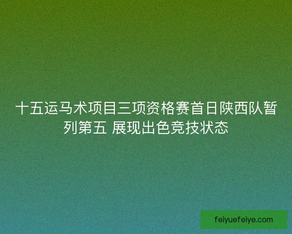 十五运马术项目三项资格赛首日陕西队暂列第五 展现出色竞技状态